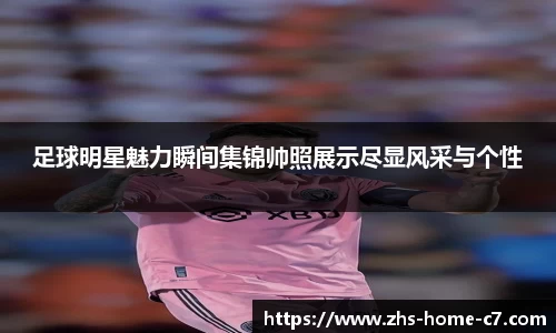 足球明星魅力瞬间集锦帅照展示尽显风采与个性