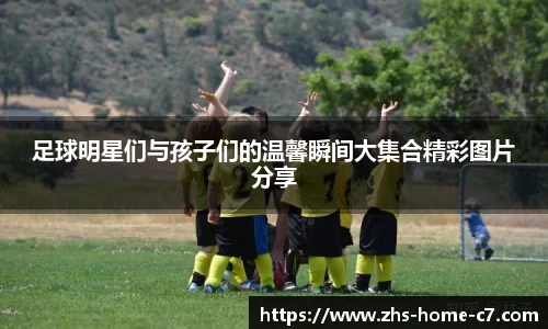 足球明星们与孩子们的温馨瞬间大集合精彩图片分享