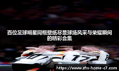 百位足球明星同框壁纸尽显球场风采与荣耀瞬间的精彩合集